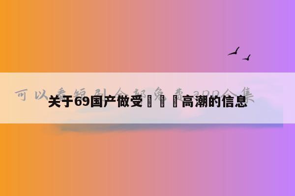 关于69国产做受❌❌❌高潮的信息